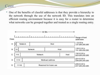 Cont..
 One of the benefits of classful addresses is that they provide a hierarchy to
the network through the use of the network ID. This translates into an
efficient routing environment because it is easy for a router to determine
what networks can be grouped together and treated as a single routing entry.
 