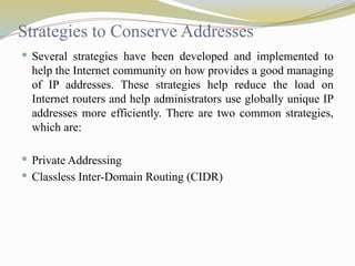 Strategies to Conserve Addresses
 Several strategies have been developed and implemented to
help the Internet community on how provides a good managing
of IP addresses. These strategies help reduce the load on
Internet routers and help administrators use globally unique IP
addresses more efficiently. There are two common strategies,
which are:
 Private Addressing
 Classless Inter-Domain Routing (CIDR)
 