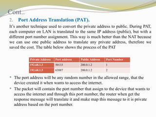 Cont..
2. Port Address Translation (PAT).
It’s another technique used to convert the private address to public. During PAT,
each computer on LAN is translated to the same IP address (public), but with a
different port number assignment. This way is much better than the NAT because
we can use one public address to translate any private address, therefore we
saved the cost. The table below shows the process of the PAT
 The port address will be any random number in the allowed range, that the
device created it when wants to access the internet.
 The packet will contain the port number that assign to the device that wants to
access the internet and through this port number, the router when get the
response message will translate it and make map this message to it is private
address based on the port number.
Private Address Port address Public Address Port Number
192.68.1.3 50133 200.0.1.2 1
192.68.1.5 63887 200.0.1.2 2
 