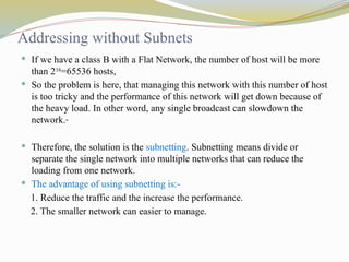 Addressing without Subnets
 If we have a class B with a Flat Network, the number of host will be more
than 216
=65536 hosts,
 So the problem is here, that managing this network with this number of host
is too tricky and the performance of this network will get down because of
the heavy load. In other word, any single broadcast can slowdown the
network.
 Therefore, the solution is the subnetting. Subnetting means divide or
separate the single network into multiple networks that can reduce the
loading from one network.
 The advantage of using subnetting is:-
1. Reduce the traffic and the increase the performance.
2. The smaller network can easier to manage.
 