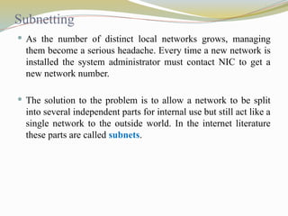 Subnetting
 As the number of distinct local networks grows, managing
them become a serious headache. Every time a new network is
installed the system administrator must contact NIC to get a
new network number.
 The solution to the problem is to allow a network to be split
into several independent parts for internal use but still act like a
single network to the outside world. In the internet literature
these parts are called subnets.
 