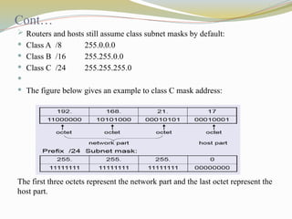 Cont…
 Routers and hosts still assume class subnet masks by default:
 Class A /8 255.0.0.0
 Class B /16 255.255.0.0
 Class C /24 255.255.255.0

 The figure below gives an example to class C mask address:
The first three octets represent the network part and the last octet represent the
host part.
 