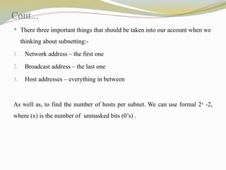 Cont...
 There three important things that should be taken into our account when we
thinking about subnetting:-
1. Network address – the first one
2. Broadcast address – the last one
3. Host addresses – everything in between
As well as, to find the number of hosts per subnet. We can use formal 2x
-2,
where (x) is the number of unmasked bits (0’s) .
 