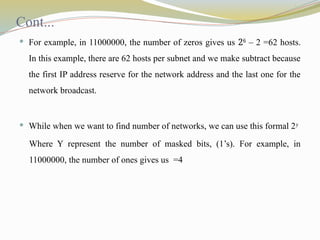 Cont...
 For example, in 11000000, the number of zeros gives us 26
– 2 =62 hosts.
In this example, there are 62 hosts per subnet and we make subtract because
the first IP address reserve for the network address and the last one for the
network broadcast.
 While when we want to find number of networks, we can use this formal 2y
Where Y represent the number of masked bits, (1’s). For example, in
11000000, the number of ones gives us =4
 