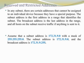 Reserved and Restricted Addresses
 In any subnet, there are certain addresses that cannot be assigned
to an individual device because they have a special purpose. The
subnet address is the first address in a range that identifies the
subnet. The broadcast address is the last address in the range,
and all hosts on the subnet receive traffic if anything is sent to it.
 Assume that a subnet address is 172.31.9.0 with a mask of
255.255.255.0. The subnet address is 172.31.9.0, and the
broadcast address is 172.31.9.255.
 