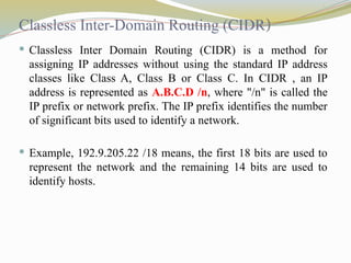 Classless Inter-Domain Routing (CIDR)
 Classless Inter Domain Routing (CIDR) is a method for
assigning IP addresses without using the standard IP address
classes like Class A, Class B or Class C. In CIDR , an IP
address is represented as A.B.C.D /n, where "/n" is called the
IP prefix or network prefix. The IP prefix identifies the number
of significant bits used to identify a network.
 Example, 192.9.205.22 /18 means, the first 18 bits are used to
represent the network and the remaining 14 bits are used to
identify hosts.
 