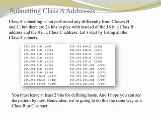 Subnetting Class AAddresses
Class A subnetting is not performed any differently from Classes B
and C, but there are 24 bits to play with instead of the 16 in a Class B
address and the 8 in a Class C address. Let’s start by listing all the
Class A subnets.
You must leave at least 2 bits for defining hosts. And I hope you can see
the pattern by now. Remember, we’re going to do this the same way as a
Class B or C subnet.
 
