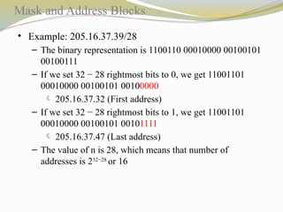 Mask and Address Blocks
• Example: 205.16.37.39/28
– The binary representation is 1100110 00010000 00100101
00100111
– If we set 32 − 28 rightmost bits to 0, we get 11001101
00010000 00100101 00100000
 205.16.37.32 (First address)
– If we set 32 − 28 rightmost bits to 1, we get 11001101
00010000 00100101 00101111
 205.16.37.47 (Last address)
– The value of n is 28, which means that number of
addresses is 232−28
or 16
 