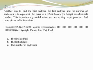 Another way to find the first address, the last address, and the number of
addresses is to represent the mask as a 32-bit binary (or 8-digit hexadecimal)
number. This is particularly useful when we are writing a program to find
these pieces of information.
Example 205.16.37.39/28 can be represented as 11111111 11111111 11111111
11110000 (twenty-eight 1’s and four 0’s). Find
a. The first address
b. The last address
c. The number of addresses
Cont…
 