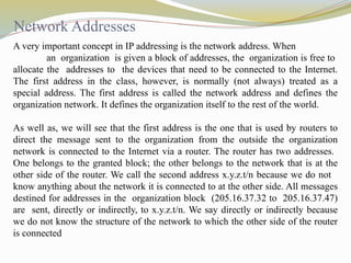 Network Addresses
A very important concept in IP addressing is the network address. When
an organization is given a block of addresses, the organization is free to
allocate the addresses to the devices that need to be connected to the Internet.
The first address in the class, however, is normally (not always) treated as a
special address. The first address is called the network address and defines the
organization network. It defines the organization itself to the rest of the world.
As well as, we will see that the first address is the one that is used by routers to
direct the message sent to the organization from the outside the organization
network is connected to the Internet via a router. The router has two addresses.
One belongs to the granted block; the other belongs to the network that is at the
other side of the router. We call the second address x.y.z.t/n because we do not
know anything about the network it is connected to at the other side. All messages
destined for addresses in the organization block (205.16.37.32 to 205.16.37.47)
are sent, directly or indirectly, to x.y.z.t/n. We say directly or indirectly because
we do not know the structure of the network to which the other side of the router
is connected
 