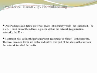 Two-Level Hierarchy: No Subnetting
 An IP address can define only two levels of hierarchy when not subnetted. The
n left- most bits of the address x.y.z.tJn define the network (organization
network); the 32 - n
Rightmost bits define the particular host (computer or router) to the network.
The two common terms are prefix and suffix. The part of the address that defines
the network is called the prefix
 