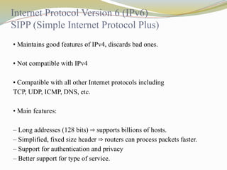 Internet Protocol Version 6 (IPv6)
SIPP (Simple Internet Protocol Plus)
• Maintains good features of IPv4, discards bad ones.
• Not compatible with IPv4
• Compatible with all other Internet protocols including
TCP, UDP, ICMP, DNS, etc.
• Main features:
– Long addresses (128 bits) supports billions of hosts.
⇒
– Simplified, fixed size header routers can process packets faster.
⇒
– Support for authentication and privacy
– Better support for type of service.
 
