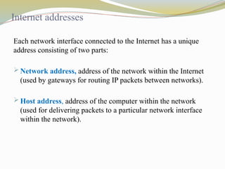 Internet addresses
Each network interface connected to the Internet has a unique
address consisting of two parts:
 Network address, address of the network within the Internet
(used by gateways for routing IP packets between networks).
 Host address, address of the computer within the network
(used for delivering packets to a particular network interface
within the network).
 