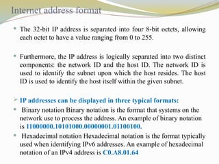 Internet address format
 The 32-bit IP address is separated into four 8-bit octets, allowing
each octet to have a value ranging from 0 to 255.
 Furthermore, the IP address is logically separated into two distinct
components: the network ID and the host ID. The network ID is
used to identify the subnet upon which the host resides. The host
ID is used to identify the host itself within the given subnet.
 IP addresses can be displayed in three typical formats:
 Binary notation Binary notation is the format that systems on the
network use to process the address. An example of binary notation
is 11000000.10101000.00000001.01100100.
 Hexadecimal notation Hexadecimal notation is the format typically
used when identifying IPv6 addresses. An example of hexadecimal
notation of an IPv4 address is C0.A8.01.64
 