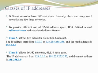 Classes of IP addresses
 Different networks have different sizes. Basically, there are many small
networks and few large networks.
 To provide efficient use of 32-bit address space, IPv4 defined several
address classes and associated address formats:
 Class A: allows 128 networks, 16 million hosts each.
The IP address start from 1.0.0.0 to 127.255.255.255, and the mask address is
255.0.0.0
 Class B: allows 16,382 networks, 65,534 hosts each.
The IP address start from 128.0.0.0 to 191.255.255.255, and the mask address
is 255.255.0.0
 