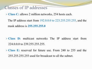 Classes of IP addresses
 Class C: allows 2 million networks, 254 hosts each.

The IP address start from 192.0.0.0 to 223.255.255.255, and the

mask address is 255.255.255.0

 Class D: multicast networks The IP address start from

224.0.0.0 to 239.255.255.255.
 Class E: reserved for future use. From 240 to 255 and the

255.255.255.255 used for broadcast to all the subnet.

 