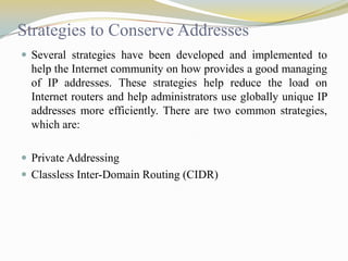 Strategies to Conserve Addresses
 Several strategies have been developed and implemented to

help the Internet community on how provides a good managing
of IP addresses. These strategies help reduce the load on
Internet routers and help administrators use globally unique IP
addresses more efficiently. There are two common strategies,
which are:
 Private Addressing
 Classless Inter-Domain Routing (CIDR)

 