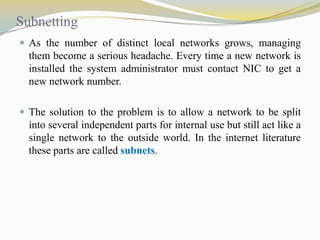 Subnetting
 As the number of distinct local networks grows, managing

them become a serious headache. Every time a new network is
installed the system administrator must contact NIC to get a
new network number.
 The solution to the problem is to allow a network to be split

into several independent parts for internal use but still act like a
single network to the outside world. In the internet literature
these parts are called subnets.

 