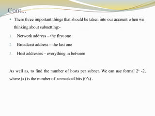 Cont...
 There three important things that should be taken into our account when we

thinking about subnetting:1.

Network address – the first one

2.

Broadcast address – the last one

3.

Host addresses – everything in between

As well as, to find the number of hosts per subnet. We can use formal 2x -2,
where (x) is the number of unmasked bits (0’s) .

 