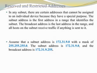 Reserved and Restricted Addresses
 In any subnet, there are certain addresses that cannot be assigned

to an individual device because they have a special purpose. The
subnet address is the first address in a range that identifies the
subnet. The broadcast address is the last address in the range, and
all hosts on the subnet receive traffic if anything is sent to it.

 Assume that a subnet address is 172.31.9.0 with a mask of

255.255.255.0. The subnet address is 172.31.9.0, and the
broadcast address is 172.31.9.255.

 