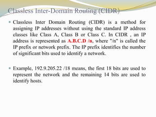 Classless Inter-Domain Routing (CIDR)
 Classless Inter Domain Routing (CIDR) is a method for

assigning IP addresses without using the standard IP address
classes like Class A, Class B or Class C. In CIDR , an IP
address is represented as A.B.C.D /n, where "/n" is called the
IP prefix or network prefix. The IP prefix identifies the number
of significant bits used to identify a network.
 Example, 192.9.205.22 /18 means, the first 18 bits are used to

represent the network and the remaining 14 bits are used to
identify hosts.

 