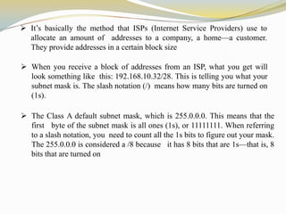  It’s basically the method that ISPs (Internet Service Providers) use to
allocate an amount of addresses to a company, a home—a customer.
They provide addresses in a certain block size

 When you receive a block of addresses from an ISP, what you get will
look something like this: 192.168.10.32/28. This is telling you what your
subnet mask is. The slash notation (/) means how many bits are turned on
(1s).
 The Class A default subnet mask, which is 255.0.0.0. This means that the
first byte of the subnet mask is all ones (1s), or 11111111. When referring
to a slash notation, you need to count all the 1s bits to figure out your mask.
The 255.0.0.0 is considered a /8 because it has 8 bits that are 1s—that is, 8
bits that are turned on

 