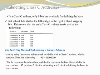 Subnetting Class C Addresses
In a Class C address, only 8 bits are available for defining the hosts
 that subnet bits start at the left and go to the right without skipping
bits. This means that the only Class C subnet masks can be the
following:

The Fast Way Method: Subnetting a Class C Address
start by using the second subnet mask available with a Class C address, which
borrows 2 bits for subnetting
192 = 11000000
The 1s represent the subnet bits, and the 0’s represent the host bits available in
each subnet. 192 provides 2 bits for subnetting and 6 bits for defining the hosts in
each subnet.

 