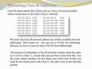 Subnetting Class B Addresses
Class B subnet masks first. Notice that we have a lot more possible
subnet masks than we do with a Class C network

We know the Class B network address has 16 bits available for host
addressing. This means we can use up to 14 bits for subnetting
(because we have to leave at least 2 bits for host addressing).
The process of subnetting a Class B network is pretty much the same
as it is for a Class C, except that you just have more host bits. Use
the same subnet numbers for the third octet with Class B that you
used for the fourth octet with Class C, but add a zero to the network
portion

 