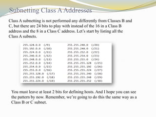 Subnetting Class A Addresses
Class A subnetting is not performed any differently from Classes B and
C, but there are 24 bits to play with instead of the 16 in a Class B
address and the 8 in a Class C address. Let’s start by listing all the
Class A subnets.

You must leave at least 2 bits for defining hosts. And I hope you can see
the pattern by now. Remember, we’re going to do this the same way as a
Class B or C subnet.

 