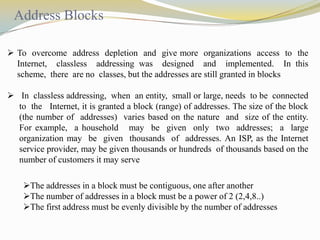 Address Blocks
 To overcome address depletion and give more organizations access to the
Internet, classless addressing was designed and implemented. In this
scheme, there are no classes, but the addresses are still granted in blocks
 In classless addressing, when an entity, small or large, needs to be connected
to the Internet, it is granted a block (range) of addresses. The size of the block
(the number of addresses) varies based on the nature and size of the entity.
For example, a household may be given only two addresses; a large
organization may be given thousands of addresses. An ISP, as the Internet
service provider, may be given thousands or hundreds of thousands based on the
number of customers it may serve
The addresses in a block must be contiguous, one after another
The number of addresses in a block must be a power of 2 (2,4,8..)
The first address must be evenly divisible by the number of addresses

 