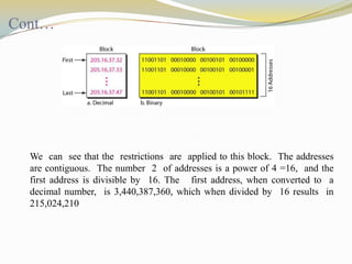 Cont…

We can see that the restrictions are applied to this block. The addresses
are contiguous. The number 2 of addresses is a power of 4 =16, and the
first address is divisible by 16. The first address, when converted to a
decimal number, is 3,440,387,360, which when divided by 16 results in
215,024,210

 