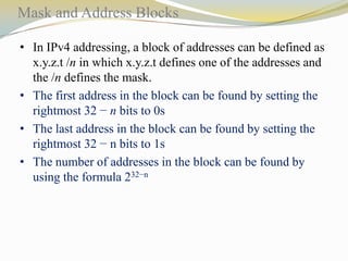 Mask and Address Blocks
• In IPv4 addressing, a block of addresses can be defined as
x.y.z.t /n in which x.y.z.t defines one of the addresses and
the /n defines the mask.
• The first address in the block can be found by setting the
rightmost 32 − n bits to 0s
• The last address in the block can be found by setting the
rightmost 32 − n bits to 1s
• The number of addresses in the block can be found by
using the formula 232−n

 