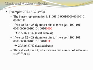 Mask and Address Blocks
• Example: 205.16.37.39/28
– The binary representation is 1100110 00010000 00100101
00100111
– If we set 32 − 28 rightmost bits to 0, we get 11001101
00010000 00100101 00100000
 205.16.37.32 (First address)
– If we set 32 − 28 rightmost bits to 1, we get 11001101
00010000 00100101 00101111
 205.16.37.47 (Last address)
– The value of n is 28, which means that number of addresses
is 232−28 or 16

 