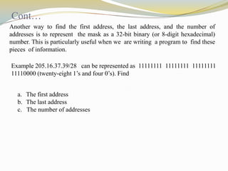 Cont…
Another way to find the first address, the last address, and the number of
addresses is to represent the mask as a 32-bit binary (or 8-digit hexadecimal)
number. This is particularly useful when we are writing a program to find these
pieces of information.
Example 205.16.37.39/28 can be represented as 11111111 11111111 11111111
11110000 (twenty-eight 1’s and four 0’s). Find
a. The first address
b. The last address
c. The number of addresses

 
