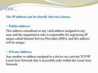 Cont…
The IP address can be classify into two classes:
 Public address:

This address considered as any valid address assigned to any
user, and the organization who is responsible for registering IP
ranges called Internet Service Providers (ISPs), and this address
will be unique.
 Private Address:

Any number or address assigned to a device on a private TCP/IP
Local Area Network that is accessible only within the Local Area
Network.

 