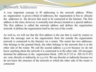 Network Addresses
A very important concept in IP addressing is the network address. When
an organization is given a block of addresses, the organization is free to allocate
the addresses to the devices that need to be connected to the Internet. The first
address in the class, however, is normally (not always) treated as a special address.
The first address is called the network address and defines the organization
network. It defines the organization itself to the rest of the world.
As well as, we will see that the first address is the one that is used by routers to
direct the message sent to the organization from the outside the organization
network is connected to the Internet via a router. The router has two addresses.
One belongs to the granted block; the other belongs to the network that is at the
other side of the router. We call the second address x.y.z.t/n because we do not
know anything about the network it is connected to at the other side. All messages
destined for addresses in the organization block (205.16.37.32 to 205.16.37.47)
are sent, directly or indirectly, to x.y.z.t/n. We say directly or indirectly because we
do not know the structure of the network to which the other side of the router is
connected

 