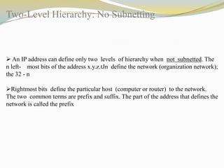 Two-Level Hierarchy: No Subnetting

 An IP address can define only two levels of hierarchy when not subnetted. The
n left- most bits of the address x.y.z.tJn define the network (organization network);
the 32 - n
Rightmost bits define the particular host (computer or router) to the network.
The two common terms are prefix and suffix. The part of the address that defines the
network is called the prefix

 