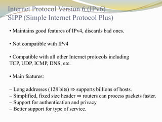 Internet Protocol Version 6 (IPv6)
SIPP (Simple Internet Protocol Plus)
• Maintains good features of IPv4, discards bad ones.
• Not compatible with IPv4
• Compatible with all other Internet protocols including
TCP, UDP, ICMP, DNS, etc.
• Main features:
– Long addresses (128 bits) ⇒ supports billions of hosts.
– Simplified, fixed size header ⇒ routers can process packets faster.
– Support for authentication and privacy
– Better support for type of service.

 