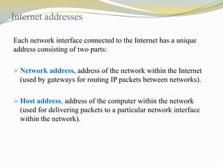 Internet addresses
Each network interface connected to the Internet has a unique
address consisting of two parts:
 Network address, address of the network within the Internet

(used by gateways for routing IP packets between networks).
 Host address, address of the computer within the network

(used for delivering packets to a particular network interface
within the network).

 