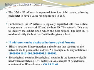 Internet address format
 The 32-bit IP address is separated into four 8-bit octets, allowing

each octet to have a value ranging from 0 to 255.
 Furthermore, the IP address is logically separated into two distinct

components: the network ID and the host ID. The network ID is used
to identify the subnet upon which the host resides. The host ID is
used to identify the host itself within the given subnet.
 IP addresses can be displayed in three typical formats:

 Binary notation Binary notation is the format that systems on the

network use to process the address. An example of binary notation is
11000000.10101000.00000001.01100100.
 Hexadecimal notation Hexadecimal notation is the format typically
used when identifying IPv6 addresses. An example of hexadecimal
notation of an IPv4 address is C0.A8.01.64

 