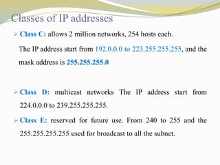Classes of IP addresses 
 Class C: allows 2 million networks, 254 hosts each. 
The IP address start from 192.0.0.0 to 223.255.255.255, and the 
mask address is 255.255.255.0 
 Class D: multicast networks The IP address start from 
224.0.0.0 to 239.255.255.255. 
 Class E: reserved for future use. From 240 to 255 and the 
255.255.255.255 used for broadcast to all the subnet. 
 