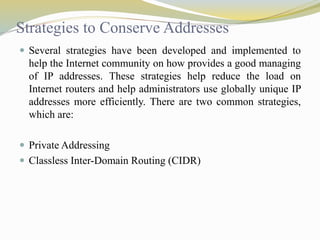 Strategies to Conserve Addresses 
 Several strategies have been developed and implemented to 
help the Internet community on how provides a good managing 
of IP addresses. These strategies help reduce the load on 
Internet routers and help administrators use globally unique IP 
addresses more efficiently. There are two common strategies, 
which are: 
 Private Addressing 
 Classless Inter-Domain Routing (CIDR) 
 