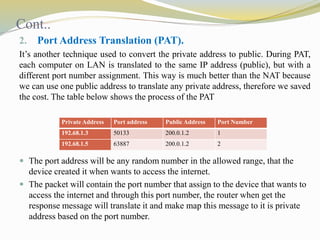 Cont.. 
2. Port Address Translation (PAT). 
It’s another technique used to convert the private address to public. During PAT, 
each computer on LAN is translated to the same IP address (public), but with a 
different port number assignment. This way is much better than the NAT because 
we can use one public address to translate any private address, therefore we saved 
the cost. The table below shows the process of the PAT 
PrivateAddress Port address PublicAddress Port Number 
192.68.1.3 50133 200.0.1.2 1 
192.68.1.5 63887 200.0.1.2 2 
 The port address will be any random number in the allowed range, that the 
device created it when wants to access the internet. 
 The packet will contain the port number that assign to the device that wants to 
access the internet and through this port number, the router when get the 
response message will translate it and make map this message to it is private 
address based on the port number. 
 