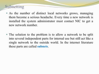 Subnetting 
 As the number of distinct local networks grows, managing 
them become a serious headache. Every time a new network is 
installed the system administrator must contact NIC to get a 
new network number. 
 The solution to the problem is to allow a network to be split 
into several independent parts for internal use but still act like a 
single network to the outside world. In the internet literature 
these parts are called subnets. 
 