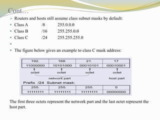 Cont… 
 Routers and hosts still assume class subnet masks by default: 
 Class A /8 255.0.0.0 
 Class B /16 255.255.0.0 
 Class C /24 255.255.255.0 
 
 The figure below gives an example to class C mask address: 
The first three octets represent the network part and the last octet represent the 
host part. 
 