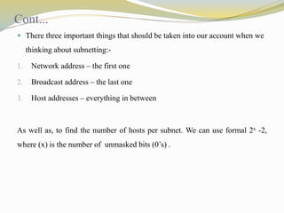 Cont... 
 There three important things that should be taken into our account when we 
thinking about subnetting:- 
1. Network address – the first one 
2. Broadcast address – the last one 
3. Host addresses – everything in between 
As well as, to find the number of hosts per subnet. We can use formal 2x -2, 
where (x) is the number of unmasked bits (0’s) . 
 