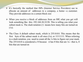  It’s basically the method that ISPs (Internet Service Providers) use to 
allocate an amount of addresses to a company, a home—a customer. 
They provide addresses in a certain block size 
 When you receive a block of addresses from an ISP, what you get will 
look something like this: 192.168.10.32/28. This is telling you what your 
subnet mask is. The slash notation (/) means how many bits are turned on 
(1s). 
 The Class A default subnet mask, which is 255.0.0.0. This means that the 
first byte of the subnet mask is all ones (1s), or 11111111. When referring 
to a slash notation, you need to count all the 1s bits to figure out your mask. 
The 255.0.0.0 is considered a /8 because it has 8 bits that are 1s—that is, 8 
bits that are turned on 
 