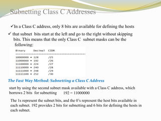 Subnetting Class C Addresses 
In a Class C address, only 8 bits are available for defining the hosts 
 that subnet bits start at the left and go to the right without skipping 
bits. This means that the only Class C subnet masks can be the 
following: 
The Fast Way Method: Subnetting a Class C Address 
start by using the second subnet mask available with a Class C address, which 
borrows 2 bits for subnetting 192 = 11000000 
The 1s represent the subnet bits, and the 0’s represent the host bits available in 
each subnet. 192 provides 2 bits for subnetting and 6 bits for defining the hosts in 
each subnet. 
 