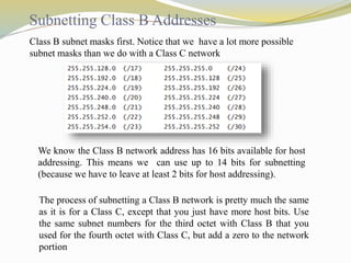 Subnetting Class B Addresses 
Class B subnet masks first. Notice that we have a lot more possible 
subnet masks than we do with a Class C network 
We know the Class B network address has 16 bits available for host 
addressing. This means we can use up to 14 bits for subnetting 
(because we have to leave at least 2 bits for host addressing). 
The process of subnetting a Class B network is pretty much the same 
as it is for a Class C, except that you just have more host bits. Use 
the same subnet numbers for the third octet with Class B that you 
used for the fourth octet with Class C, but add a zero to the network 
portion 
 