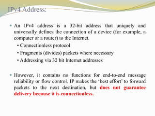 IPv4 Address: 
 An IPv4 address is a 32-bit address that uniquely and 
universally defines the connection of a device (for example, a 
computer or a router) to the Internet. 
• Connectionless protocol 
• Fragments (divides) packets where necessary 
• Addressing via 32 bit Internet addresses 
 However, it contains no functions for end-to-end message 
reliability or flow control. IP makes the ‘best effort’ to forward 
packets to the next destination, but does not guarantee 
delivery because it is connectionless. 
 